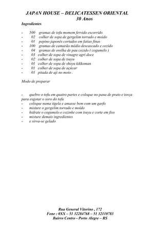 JAPAN HOUSE – DELICATESSEN ORIENTAL
                      30 Anos
Ingredientes

-    500    gramas de tofu momem fervido escorrido
-     02    colher de sopa de gergelim torrado e moído
-     01    pepino japonês cortados em fatias finas
-    100    gramas de camarão médio descascado e cozido
-     04    gramas de orelha de pau cozido ( cogumelo )
-     03   colher de sopa de vinagre agri doce
-     02   colher de sopa de tsuyu
-     01   colher de sopa de shoyu kikkoman
-     01   colher de sopa de açúcar
-     01   pitada de aji no moto .

Modo de preparar


-    quebre o tofu em quatro partes e coloque no pana de prato e torça
para esgotar o soro do tofu
-    coloque numa tigela e amasse bem com um garfo
-    misture o gergelim torrado e moído
-    hidrate o cogumelo e cozinhe com tsuyu e corte em fios
-    misture demais ingredientes
-    e sirva-se gelado




                       Rua General Vitorino , 172
                Fone : 0XX – 51 32284768 – 51 32110783
                   Bairro Centro - Porto Alegre – RS
 