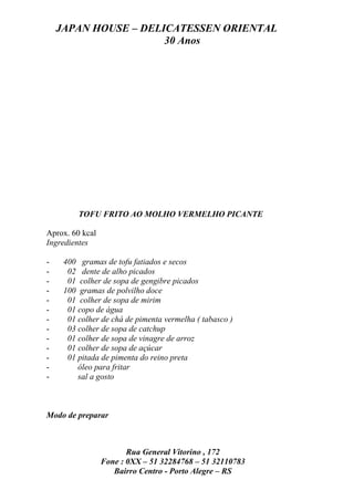 JAPAN HOUSE – DELICATESSEN ORIENTAL
                      30 Anos




         TOFU FRITO AO MOLHO VERMELHO PICANTE

Aprox. 60 kcal
Ingredientes

-    400 gramas de tofu fatiados e secos
-     02 dente de alho picados
-     01 colher de sopa de gengibre picados
-    100 gramas de polvilho doce
-     01 colher de sopa de mirim
-     01 copo de água
-     01 colher de chá de pimenta vermelha ( tabasco )
-     03 colher de sopa de catchup
-     01 colher de sopa de vinagre de arroz
-     01 colher de sopa de açúcar
-     01 pitada de pimenta do reino preta
-        óleo para fritar
-        sal a gosto



Modo de preparar



                        Rua General Vitorino , 172
                 Fone : 0XX – 51 32284768 – 51 32110783
                    Bairro Centro - Porto Alegre – RS
 