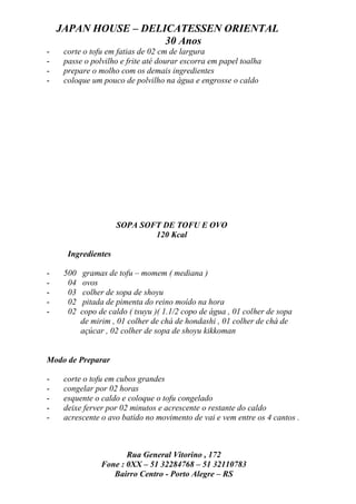JAPAN HOUSE – DELICATESSEN ORIENTAL
                      30 Anos
-    corte o tofu em fatias de 02 cm de largura
-    passe o polvilho e frite até dourar escorra em papel toalha
-    prepare o molho com os demais ingredientes
-    coloque um pouco de polvilho na água e engrosse o caldo




                     SOPA SOFT DE TOFU E OVO
                             120 Kcal

      Ingredientes

-    500    gramas de tofu – momem ( mediana )
-     04    ovos
-     03    colher de sopa de shoyu
-     02    pitada de pimenta do reino moído na hora
-     02   copo de caldo ( tsuyu )( 1.1/2 copo de água , 01 colher de sopa
           de mirim , 01 colher de chá de hondashi , 01 colher de chá de
           açúcar , 02 colher de sopa de shoyu kikkoman


Modo de Preparar

-    corte o tofu em cubos grandes
-    congelar por 02 horas
-    esquente o caldo e coloque o tofu congelado
-    deixe ferver por 02 minutos e acrescente o restante do caldo
-    acrescente o avo batido no movimento de vai e vem entre os 4 cantos .



                        Rua General Vitorino , 172
                 Fone : 0XX – 51 32284768 – 51 32110783
                    Bairro Centro - Porto Alegre – RS
 