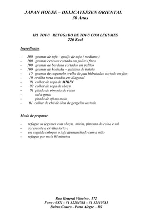 JAPAN HOUSE – DELICATESSEN ORIENTAL
                      30 Anos


        IRI TOFU REFOGADO DE TOFU COM LEGUMES
                               220 Kcal

Ingredientes

-   500 gramas de tofu – queijo de soja ( mediano )
-   100 gramas cenoura cortado em palitos finos
-   100 gramas de bardana cortados em palitos
-   100 gramas de konhaku – gelatina de batata
-    10 gramas de cogumelo orelha de pau hidratadas cortado em fios
-    10 ervilha torta cotados em diagonal
-     01 colher de sopa de MIRIN
-     02 colher de sopa de shoyu
-     01 pitada de pimenta do reino
-        sal a gosto
-        pitada de aji-no-moto
-    01 colher de chá de óleo de gergelim tostado


Modo de preparar

-    refogue os legumes com shoyu , mirim, pimenta do reino e sal
-    acrescente a ervilha torta e
-    em seguida coloque o tofu desmanchado com a mão
-    refogue por mais 03 minutos




                      Rua General Vitorino , 172
               Fone : 0XX – 51 32284768 – 51 32110783
                  Bairro Centro - Porto Alegre – RS
 