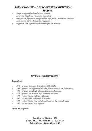 JAPAN HOUSE – DELICATESSEN ORIENTAL
                      30 Anos
-    limpe o cogumelo do substrato e desfie;
-    aqueça a frigideira e ponha a manteiga;
-    refogue em fogo forte o cogumelo e tofu por 03 minutos e tempere
     com shoyu, mirin , hondashi e açúcar;
-    engrosse com o polvilho dissolvido por 01 minutos .




                    TOFU TO MOYASHI ITAME

Ingrediente

-    250   gramas de broto de feijão( MOYASHI )
-    100   gramas de cogumelo shiitake fresco cortado em fatias finas
-    100   gramas de talo de aipo cortados em diagonal
-    250   gramas de momem tofu cortado em cubo
-     03   colher ( sopa ) shoyu kikkoman
-     01   colher ( chá ) cheia de hondashi
-     02   colher ( sopa ) de polvilho diluído em 01 copo de água
-     01   colher ( sopa ) de açúcar

Modo de Preparar



                      Rua General Vitorino , 172
               Fone : 0XX – 51 32284768 – 51 32110783
                  Bairro Centro - Porto Alegre – RS
 