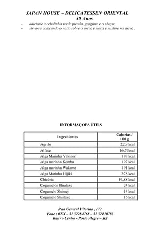 JAPAN HOUSE – DELICATESSEN ORIENTAL
                      30 Anos
-    adicione a cebolinha verde picada, gengibre e o shoyu;
-    sirva-se colocando o natto sobre o arroz e mexa e misture no arroz .




                        INFORMAÇOES ÚTEIS

                                                             Calorias /
                       Ingredientes
                                                              100 g
            Agrião                                             22,9 kcal
            Alface                                             16,79kcal
            Alga Marinha Yakinori                               188 kcal
            Alga marinha Kombu                                  197 kcal
            Alga marinha Wakame                                 191 kcal
            Alga Marinha Hijiki                                 278 kcal
            Chicória                                          19,88 kcal
            Cogumelos Hiratake                                   24 kcal
            Cogumelo Shimeji                                     14 kcal
            Cogumelo Shiitake                                    16 kcal


                       Rua General Vitorino , 172
                Fone : 0XX – 51 32284768 – 51 32110783
                   Bairro Centro - Porto Alegre – RS
 