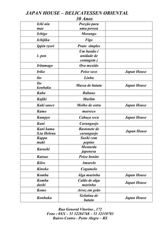 JAPAN HOUSE – DELICATESSEN ORIENTAL
                  30 Anos
   Ichi nin                   Porção para
   mae                        uma pessoa
   Ichigo                      Morango
   Ichijiku                      Figo
   Ippin ryori               Prato simples
                              Um bastão (
   i- pon                     unidade de
                              contagem )
   Iritamago                  Ovo mexido
   Iriko                       Peixe seco            Japan House
   Ito                           Linha
   Ito
                            Massa de batata          Japan House
   konhaku
   Kabu                         Rabano
   Kajiki                       Marlim
   Kaki sauce                Molho de ostra          Japan House
   Kamo                         marreco
   Kampyo                     Cabaça seca            Japan House
   Kani                       Caranguejo
   Kani kama                  Bastonete de
                                                     Japan House
   S.ta Helena                caranguejo
   Kappa                       Sushi com
   maki                          pepino
                               Mostarda
   Karashi
                                japonesa
   Katsuo                     Peixe bonito
   Kiiro                        Amarelo
   Kinoko                      Cogumelo
   Kombu                     Alga marinha            Japan House
   Kombu                     Caldo de alga
                                                     Japan House
   dashi                       marinha
   Kome                      Arroz em grão
                              Gelatina de
   Konhaku                                           Japan House
                                 batata

                   Rua General Vitorino , 172
            Fone : 0XX – 51 32284768 – 51 32110783
               Bairro Centro - Porto Alegre – RS
 