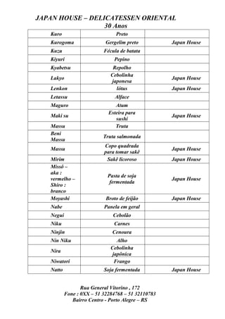 JAPAN HOUSE – DELICATESSEN ORIENTAL
                  30 Anos
   Kuro                         Preto
   Kurogoma                 Gergelim preto          Japan House
   Kuzu                    Fécula de batata
   Kiyuri                       Pepino
   Kyabetsu                    Repolho
                              Cebolinha
   Lakyo                                            Japan House
                              japonesa
   Lenkon                       lótus               Japan House
   Letassu                      Alface
   Maguro                       Atum
                             Esteira para
   Maki su                                          Japan House
                                sushi
   Massu                        Truta
   Beni
                           Truta salmonada
   Massu
                           Copo quadrada
   Massu                                            Japan House
                           para tomar sakê
   Mirim                    Sakê licoroso           Japan House
   Missô –
   aka :
                             Pasta de soja
   vermelho –                                       Japan House
                              fermentada
   Shiro :
   branco
   Moyashi                  Broto de feijão         Japan House
   Nabe                    Panela em geral
   Negui                       Cebolão
   Niku                        Carnes
   Ninjin                      Cenoura
   Nin Niku                      Alho
                              Cebolinha
   Nira
                               japônica
   Niwatori                     Frango
   Natto                   Soja fermentada          Japan House


                  Rua General Vitorino , 172
           Fone : 0XX – 51 32284768 – 51 32110783
              Bairro Centro - Porto Alegre – RS
 