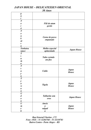 JAPAN HOUSE – DELICATESSEN ORIENTAL
                  30 Anos
   g
   u
   i
   T
   o                      Filé do atum
   r                          gordo
   ô
   T
   o
   n
                         Carne de porco
   k
                           empanado
   at
   s
   u
   Tonkatsu              Molho especial
                                                  Japan House
   sauce                  apimentado
   T
   s
                         Nabo cortado
   u
                           em fios
   m
   a
   T
   s
                                                 Japan
   u                    Caldo
                                                 House
   y
   u
   T
   y
   a                                             Japan
                        Tigela
   w                                             House
   a
   n
   U
   d                     Talharim sem
                                                 Japan House
   o                         ovos
   n
   U                    Ameix
   m                       a                     Japan
   e                    salgad                   House
   b                       a

               Rua General Vitorino , 172
        Fone : 0XX – 51 32284768 – 51 32110783
           Bairro Centro - Porto Alegre – RS
 
