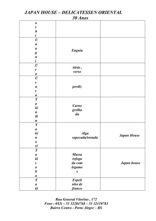 JAPAN HOUSE – DELICATESSEN ORIENTAL
                  30 Anos
   o
   s
   h
   i
   U
   n
   a
                        Enguia
   g
   u
   i
   U
                        Atrás ,
   r
                        verso
   a
   U
   s
   u                    perdiz
   r
   a
   Y
   a
                        Carne
   ki
                        grelha
   n
                          da
   ik
   u
   Y
   a
   ki                         Alga
                                                 Japan House
   n                    sapecada/tostada
   o
   ri
   Y
   a                     Massa
   ki                    refoga
   s                    da com                   Japan house
   o                    legume
   b                        s
   a
   Y                    Espeti
   a                    nho de
   ki                   franco

               Rua General Vitorino , 172
        Fone : 0XX – 51 32284768 – 51 32110783
           Bairro Centro - Porto Alegre – RS
 