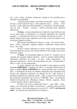 JAPAN HOUSE – DELICATESSEN ORIENTAL
                    30 Anos


tais como : cálcio , proteína , isoflavona , ômega 3 e rico em fibras que o
auxiliam no metabolismo .
             Os principais produtos derivados da soja são : shoyu ( molho
de soja ) , missô ( pasta de soja ) , tofu ( queijo de soja ) , toonyu ( leite
de soja ) , natto ( grão de soja fermentados ) , proteína de soja texturizada ,
óleo de soja , lecitina , pectina e outros derivados para industria
alimentícia .
           O shoyu ou mais popularmente conhecido como molho de soja
ou soy sauce para os americanos é o principal ingrediente na culinária
japonesa . a coloração do shoyu tem a variação do marrom ao preto . A
grande maioria dos pratos japoneses tem como a base do temperos dos
seus pratos ligados ao shoyu .
           O principal ingrediente do shoyu é a soja , rica em proteína ,
ferro , cálcio e vitaminas e algumas enzimas e isoflavona e baixa caloria
arroz , sal e trigo .
           A soja é cozida e adiciona-se o arroz e trigo cozido com enzimas
de fermentação da soja por um período mínimo de seis longos meses para
obtermos o shoyu .
           O shoyu foi introduzido Japão no século VI , trazidos com os
costumes dos monges budistas chineses , pois os mesmos tinham hábitos
alimentares diferentes até então , ou seja , eram vegetarianos . Os
japoneses apuraram a técnica de fermentação da soja , incorporando o
trigo e o arroz na sua composição .
           A maior industria de shoyu do mundo é uma empresa secular
chamada KIKKOMAN , fundada em 1630 e o principal fornecedora de
shoyu a família REAL JAPONESA por várias gerações até a presente
data . A introdução do shoyu nos hábitos alimentares dos brasileiros fora
através dos imigrantes japoneses na década de 30 onde inicia-se a
produção industrial em pequena escala . Hoje , existem várias empresas
que produzem anualmente em torno de 11.000.000 litros . As principais
industrias brasileiras são : Hinomoto , Sakura , Maruiti , Leguvita , Tozan
e outras empresas menos representativas .
           O shoyu tem na sua composição Geral : soja ,milho , trigo ,
açúcar, sal e benzoato de Sódio ( conservante ) . Existem outras que não
contém açúcar , mas todas possuem em torno de 17 ~ 20 % de cloreto de
sódio – ou seja não são aconselháveis ao cardíacos .



                       Rua General Vitorino , 172
                Fone : 0XX – 51 32284768 – 51 32110783
                   Bairro Centro - Porto Alegre – RS
 