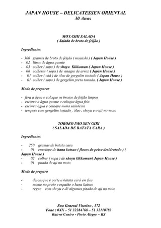 JAPAN HOUSE – DELICATESSEN ORIENTAL
                      30 Anos


                            MOYASHI SALADA
                         ( Salada de broto de feijão )

Ingredientes

-   300   gramas de broto de feijão ( moyashi ) ( Japan House )
-    02   litros de água quente
-    03   colher ( sopa ) de shoyu Kikkoman ( Japan House )
-    06   colheres ( sopa ) de vinagre de arroz ( Japan House )
-    01   colher ( chá ) de óleo de gergelim tostado ( Japan House )
-    01   colher ( sopa ) de gergelim preto tostado. ( Japan House )

Modo de preparar

-   fera a água e coloque os brotos de feijão limpos
-   escorra a água quente e coloque água fria
-   escorra água e coloque numa saladeira
-   tempere com gergelim tostado , óleo , shoyu e o aji-no-moto


                         TORORO IMO SEN GIRI
                      ( SALADA DE BATATA CARA )

Ingredientes

-   250 gramas de batata cara
-    01 envelope de hana katsuo ( flocos de peixe desidratado ) (
Japan House )
-    02 colher ( sopa ) de shoyu kikkoman( Japan House )
-    01 pitada de aji no moto

Modo de preparo

-         descasque e corte a batata cará em fios
-         monte no prato e espalhe o hana katsuo
-         regue com shoyu e dê algumas pitada de aji no moto



                         Rua General Vitorino , 172
                  Fone : 0XX – 51 32284768 – 51 32110783
                     Bairro Centro - Porto Alegre – RS
 