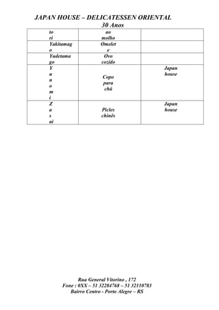 JAPAN HOUSE – DELICATESSEN ORIENTAL
                  30 Anos
   to                     ao
   ri                   molho
   Yakitamag            Omelet
   o                       e
   Yudetama              Ovo
   go                   cozido
   Y                                             Japan
   u                                             house
                         Copo
   n
                         para
   o
                          chá
   m
   i
   Z                                             Japan
   a                    Picles                   house
   s                    chinês
   ai




               Rua General Vitorino , 172
        Fone : 0XX – 51 32284768 – 51 32110783
           Bairro Centro - Porto Alegre – RS
 