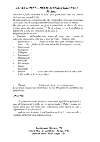 JAPAN HOUSE – DELICATESSEN ORIENTAL
                    30 Anos
consumir o feijão em forma de doce , mas quem prova uma vez , jamais
dirá que tem gosto de feijão .
O outro ponto que os mesmos não são consumidos como uma sobremesa
doce , mas sim um acompanhamento do chá verde ou hora do lanche .
Os dias que se consomem um grande quantidade de doces são datas
festivas como dia das meninas ( 03 de Março ) e as festividades da
primavera e o dia dos meninos ( 05 de Maio ) .
Os principais doces são :
- Kusamoti : elaborados com massa de arroz moti e broto de
artemísia macerada e triturada e doce de feijão – Tsubushi anko
-     Sakuramochi :            massa de arroz moti com coloração rosada e
      doce     de feijão envolto com uma folha de cerejeira ( sakura )
-     Kashiwamoti :
-     Tamaguiku :
-     Nishiguri      :
-     Kinako moti :
-     Daifukumoti :
-     Dorayaki       :
-     Yaki-manju :
-     Subaki         :
-     Sassamaki :
-     Yookan          :      todos estes doces tem como base o arroz moti ,
      feijão azuki , açúcar e ágar-ágar



-    Ohagui       :       feijão azuki doce , arroz moti e arroz
Estes doces poderão ser encontrados na sua Delicatessen Oriental de sua
preferência .

ANMITSU

     Os principais doces japoneses tem como ingrediente principal o
doce de feijão azuki ( feijão de cor avermelhada ). O doce poderá ser
cozido para que ela tenha uma consistência mais macia ou não ,
dependendo da sua finalidade .
     Após o seu cozimento é adicionado o açúcar é coado ou não e
recozido até formar uma massa cremosa .




                       Rua General Vitorino , 172
                Fone : 0XX – 51 32284768 – 51 32110783
                   Bairro Centro - Porto Alegre – RS
 