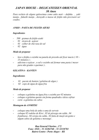 JAPAN HOUSE – DELICATESSEN ORIENTAL
                      30 Anos
Para recheio de alguns guloseimas como anko moti – daifuku , yaki
manju , fukashi manju , dorayaki a massa de feijão não precisará ser
coados.


ANKO – PASTA DE FEIJÃO AZUKI

Ingredientes

-   500   gramas de feijão azuki
-    01   xícara de açúcar
-    01   colher de chá rasa de sal
-    02   água

Modo de preparar

-    lave o feijão e cozinhe na panela de pressão até ficar macio ( 10 ~
     15 minutos ) ;
-    adicione o açúcar , o sal e cozinhe até formar uma pasta ( mexer
     para não grudar e queimar ) .

GELATINA – KANTEN

Ingredientes

-    01 pacote de kanten ( gelatina de algas )
-    02 copo de água de água fria

Modo de preparar

-    coloque a gelatina na água fria e cozinhe por 02 minutos
-    coloque a gelatina quente em forma quadrada e deixe esfriar
-    corte a gelatina em cubos

Montagem do ANMITSU

-    coloque uma bola de anko e uma de sorvete
-    coloque 02 rodelas de Kiwi , 02 de pêssego em calda , 04
     framboesa , 04 cereja em calda , 02 fatia de maçã em gomo e
     algum cubos de gelatina e morango .


                       Rua General Vitorino , 172
                Fone : 0XX – 51 32284768 – 51 32110783
                   Bairro Centro - Porto Alegre – RS
 