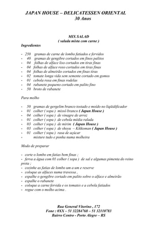 JAPAN HOUSE – DELICATESSEN ORIENTAL
                      30 Anos


                               MIX SALAD
                        ( salada mista com carne )
Ingredientes

- 250 gramas de carne de lombo fatiados e fervidos
- 40 gramas de gengibre cortados em finos palitos
- 04 folhas de alface liso cortados em tiras finas
- 04 folhas de alface roxo cortados em tiras finas
- 04 folhas de almeirão cortados em finas tiras
- 02 tomate longa vida sem semente cortado em gomos
- 01 cebola roxa em finas rodelas
- 04 rabanete pequeno cortado em palito fino
- 50 broto de rabanete

Para molho

-   50   gramas de gergelim branco tostado e moído no liqüidificador
-   01   colher ( sopa ) missô branco ( Japan House )
-   04   colher ( sopa ) de vinagre de arroz
-   01   colher ( sopa ) de cebola média ralada
-   03   colher ( sopa ) de mirim ( Japan House )
-   03   colher ( sopa ) de shoyu – Kikkoman ( Japan House )
-   01   colher ( sopa ) rasa de açúcar
-        misture tudo e ponha numa molheira

Modo de preparar

- corte o lombo em fatias bem finas ;
- ferva a água com 01 colher ( sopa ) de sal e algumas pimenta do reino
preta ;
- cozinhe as fatias de lombo um a um e reserve
- coloque as alfaces numa travessa ,
- espalhe o gengibre cortado em palito sobre o alface e almeirão
- espalhe o rabanete
- coloque a carne fervida e os tomates e a cebola fatiados
- regue com o molho acima .



                       Rua General Vitorino , 172
                Fone : 0XX – 51 32284768 – 51 32110783
                   Bairro Centro - Porto Alegre – RS
 