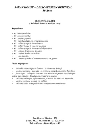 JAPAN HOUSE – DELICATESSEN ORIENTAL
                      30 Anos


                         JYAGAIMO SALADA
                   ( Salada de batata a moda da casa)

Ingredientes

-   02batatas médias
-   01 cenoura média
-   01  pepino japonês
-   01  maçã cortado em pequenos gomos
-   02  colher ( sopa ) de maionese
-   01  colher ( sopa ) vinagre de arroz
-   01  colher ( sopa ) de mostarda hiper forte
-   01   pitada de pimenta do reino
-   01   colher de chá de açúcar
-        sal a gosto .
-   01 tomate gaúcho s/ semente cortado em gomos

Modo de preparar

-    cozinhe e descasque as batatas , a cenoura e a maçã
-    corte a cenoura , a batata , o pepino e a maçã em palitos bem finos
- ferva água , coloque a cenoura e as batatas em palito e cozinhe por
dois a três minutos . Escalde em água fria e reserve
-    misture o vinagre , aji-no-moto a pi menta do reino e a mostarda .
-    junte o pepino e a maçã em palitos
-    misture todos os ingredientes e tempere com a maionese .




                       Rua General Vitorino , 172
                Fone : 0XX – 51 32284768 – 51 32110783
                   Bairro Centro - Porto Alegre – RS
 