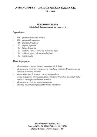 JAPAN HOUSE – DELICATESSEN ORIENTAL
                      30 Anos



                         JYAGAIMO SALADA
                 ( Salada de batata a moda da casa – 1 )

Ingredientes

-   500   gramas de batata branca
-   100   gramas de cenoura
-    50   gramas de cebola
-    02   pepino japonês
-    03   fatias de bacon
-    03   colher ( sopa ) cheia de maionese light
-    01   colher ( sopa ) de mostarda forte
-    01   maçã média

Modo de preparar

-    descasque e corte as batatas em cubos de 1,5 cm
-    descasque e corte as cenouras em rodelas e cozinhe Al dente com as
     batatas escorra e reserve
-    corte o bacon e frite bem , escorra a gordura
-    corte os pepinos em rodelas finas e misture 01 colher de chá de sal e
     retire o soro apertando com as mãos
-    descasque e corte as maças em cubos
-    misture os demais ingredientes numa saladeira




                       Rua General Vitorino , 172
                Fone : 0XX – 51 32284768 – 51 32110783
                   Bairro Centro - Porto Alegre – RS
 
