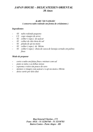 JAPAN HOUSE – DELICATESSEN ORIENTAL
                      30 Anos


                         KABU NO NAMASU
           ( conserva nabo redondo em forma de crisântemo )

Ingredientes

-   03    nabo redondo pequeno
-   1/3   copo vinagre de arroz
-   02    colher ( sopa ) de açúcar
-   01    colher de chá cheia de sal
-   01    pitada de aji-no-moto
-   01    colher ( sopa ) de Mirim
-   01    colher ( sopa ) cheia de casca de laranja cortado em palitos
          finos

Modo de preparar

-    corte o nabo em fatias finas e misture com sal
-    junte os talos e as folhas tenras
-    esprema e retire um pouco do soro
-    misture o vinagre com açúcar e o aji-no-moto e Mirim
-    deixe curtir por dois dias




                       Rua General Vitorino , 172
                Fone : 0XX – 51 32284768 – 51 32110783
                   Bairro Centro - Porto Alegre – RS
 