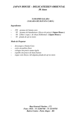 JAPAN HOUSE – DELICATESSEN ORIENTAL
                      30 Anos


                         YAMAIMO SALADA
                    ( SALADA DE BATATA CARÁ )

Ingredientes

-    250    gramas de batata cara
-     05    gramas de hanakatsuo ( flocos de peixe) ( Japan House )
-     04   colher ( sopa ) de shoyu Kikkoman ( Japan House )
-     01   pitada de aji no moto

Modo de Preparar

-    descasque a batata Cara
-    corte em palitos finos
-    coloque um pouco numa tigela
-    espalhe um pouco de hana katsuo
-    regue com shoyu e dê alguma pitada de aji no moto




                       Rua General Vitorino , 172
                Fone : 0XX – 51 32284768 – 51 32110783
                   Bairro Centro - Porto Alegre – RS
 