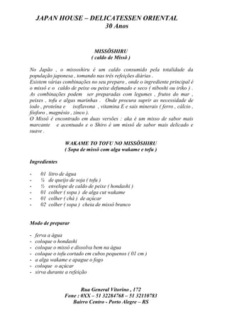 JAPAN HOUSE – DELICATESSEN ORIENTAL
                      30 Anos


                                MISSÔSHIRU
                              ( caldo de Missô )

No Japão , o missoshiru é um caldo consumido pela totalidade da
população japonesa , tomando nas três refeições diárias .
Existem várias combinações no seu preparo , onde o ingrediente principal é
o missô e o caldo de peixe ou peixe defumado e seco ( niboshi ou iriko ) .
As combinações podem ser preparadas com legumes , frutos do mar ,
peixes , tofu e algas marinhas . Onde procura suprir as necessidade de
iodo , proteína e isoflavona , vitamina E e sais minerais ( ferro , cálcio ,
fósforo , magnésio , zinco ).
O Missô é encontrado em duas versões : aka é um misso de sabor mais
marcante e acentuado e o Shiro é um missô de sabor mais delicado e
suave .

                  WAKAME TO TOFU NO MISSÔSHIRU
                  ( Sopa de missô com alga wakame e tofu )

Ingredientes

-     01   litro de água
-     ¼    de queijo de soja ( tofu )
-     ½    envelope de caldo de peixe ( hondashi )
-     01   colher ( sopa ) de alga cut wakame
-     01   colher ( chá ) de açúcar
-     02   colher ( sopa ) cheia de missô branco


Modo de preparar

-   ferva a água
-   coloque o hondashi
-   coloque o missô e dissolva bem na água
-   coloque o tofu cortado em cubos pequenos ( 01 cm )
-   a alga wakame e apague o fogo
-   coloque o açúcar
-   sirva durante a refeição


                         Rua General Vitorino , 172
                  Fone : 0XX – 51 32284768 – 51 32110783
                     Bairro Centro - Porto Alegre – RS
 