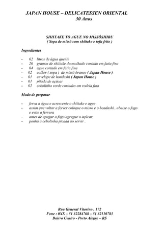 JAPAN HOUSE – DELICATESSEN ORIENTAL
                      30 Anos


               SHIITAKE TO AGUE NO MISSÔSHIRU
               ( Sopa de missô com shiitake e tofu frito )

Ingredientes

-   02   litros de água quente
-   20   gramas de shiitake desmolhado cortado em fatia fina
-   04   ague cortado em fatia fina
-   02   colher ( sopa ) de missô branco ( Japan House )
-   01   envelope de hondashi ( Japan House )
-   01   pitada de açúcar
-   02   cebolinha verde cortados em rodela fina

Modo de preparar

-    ferva a água e acrescente o shiitake e ague
-    assim que voltar a ferver coloque o misso e o hondashi , abaixe o fogo
     e evite a fervura
-    antes de apagar o fogo agregue o açúcar
-    ponha a cebolinha picada ao servir .




                       Rua General Vitorino , 172
                Fone : 0XX – 51 32284768 – 51 32110783
                   Bairro Centro - Porto Alegre – RS
 