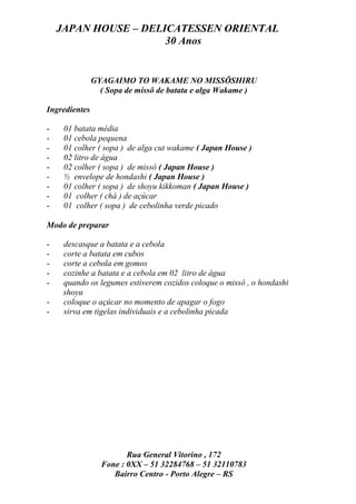 JAPAN HOUSE – DELICATESSEN ORIENTAL
                      30 Anos


               GYAGAIMO TO WAKAME NO MISSÔSHIRU
                 ( Sopa de missô de batata e alga Wakame )

Ingredientes

-    01 batata média
-    01 cebola pequena
-    01 colher ( sopa ) de alga cut wakame ( Japan House )
-    02 litro de água
-    02 colher ( sopa ) de missô ( Japan House )
-    ½ envelope de hondashi ( Japan House )
-    01 colher ( sopa ) de shoyu kikkoman ( Japan House )
-    01 colher ( chá ) de açúcar
-    01 colher ( sopa ) de cebolinha verde picado

Modo de preparar

-    descasque a batata e a cebola
-    corte a batata em cubos
-    corte a cebola em gomos
-    cozinhe a batata e a cebola em 02 litro de água
-    quando os legumes estiverem cozidos coloque o missô , o hondashi
     shoyu
-    coloque o açúcar no momento de apagar o fogo
-    sirva em tigelas individuais e a cebolinha picada




                        Rua General Vitorino , 172
                 Fone : 0XX – 51 32284768 – 51 32110783
                    Bairro Centro - Porto Alegre – RS
 