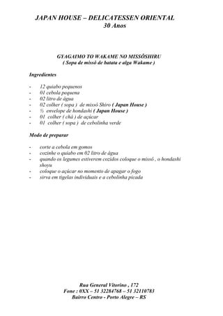 JAPAN HOUSE – DELICATESSEN ORIENTAL
                      30 Anos



               GYAGAIMO TO WAKAME NO MISSÔSHIRU
                 ( Sopa de missô de batata e alga Wakame )

Ingredientes

-    12 quiabo pequenos
-    01 cebola pequena
-    02 litro de água
-    02 colher ( sopa ) de missô Shiro ( Japan House )
-    ½ envelope de hondashi ( Japan House )
-    01 colher ( chá ) de açúcar
-    01 colher ( sopa ) de cebolinha verde

Modo de preparar

-    corte a cebola em gomos
-    cozinhe o quiabo em 02 litro de água
-    quando os legumes estiverem cozidos coloque o missô , o hondashi
     shoyu
-    coloque o açúcar no momento de apagar o fogo
-    sirva em tigelas individuais e a cebolinha picada




                        Rua General Vitorino , 172
                 Fone : 0XX – 51 32284768 – 51 32110783
                    Bairro Centro - Porto Alegre – RS
 