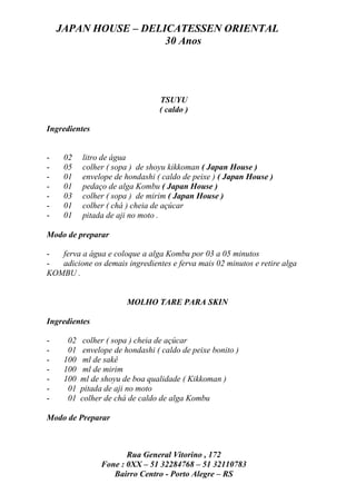 JAPAN HOUSE – DELICATESSEN ORIENTAL
                      30 Anos




                                  TSUYU
                                  ( caldo )

Ingredientes


-    02    litro de água
-    05    colher ( sopa ) de shoyu kikkoman ( Japan House )
-    01    envelope de hondashi ( caldo de peixe ) ( Japan House )
-    01    pedaço de alga Kombu ( Japan House )
-    03    colher ( sopa ) de mirim ( Japan House )
-    01    colher ( chá ) cheia de açúcar
-    01    pitada de aji no moto .

Modo de preparar

-  ferva a água e coloque a alga Kombu por 03 a 05 minutos
-  adicione os demais ingredientes e ferva mais 02 minutos e retire alga
KOMBU .


                        MOLHO TARE PARA SKIN

Ingredientes

-     02    colher ( sopa ) cheia de açúcar
-     01    envelope de hondashi ( caldo de peixe bonito )
-    100    ml de sakê
-    100    ml de mirim
-    100   ml de shoyu de boa qualidade ( Kikkoman )
-     01   pitada de aji no moto
-     01   colher de chá de caldo de alga Kombu

Modo de Preparar



                        Rua General Vitorino , 172
                 Fone : 0XX – 51 32284768 – 51 32110783
                    Bairro Centro - Porto Alegre – RS
 