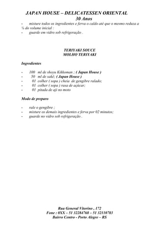 JAPAN HOUSE – DELICATESSEN ORIENTAL
                      30 Anos
-   misture todos os ingredientes e ferva o caldo até que o mesmo reduza a
¼ do volume inicial :
-   guarde em vidro sob refrigeração .



                           TERIYAKI SOUCE
                           MOLHO TERIYAKI

Ingredientes

-    100   ml de shoyu Kikkoman ; ( Japan House )
-     50   ml de sakê; ( Japan House )
-     01   colher ( sopa ) cheia de gengibre ralado;
-     01   colher ( sopa ) rasa de açúcar;
-     01   pitada de aji no moto

Modo de preparo

-    rale o gengibre ;
-    misture os demais ingredientes e ferva por 02 minutos;
-    guarde no vidro sob refrigeração .




                       Rua General Vitorino , 172
                Fone : 0XX – 51 32284768 – 51 32110783
                   Bairro Centro - Porto Alegre – RS
 