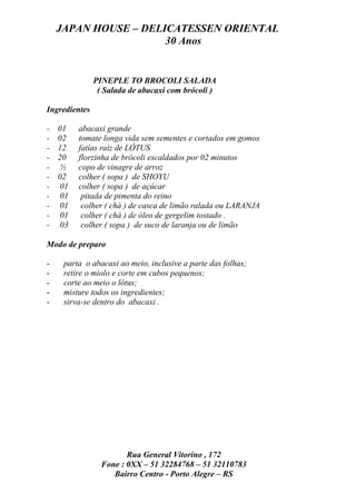 JAPAN HOUSE – DELICATESSEN ORIENTAL
                      30 Anos


               PINEPLE TO BROCOLI SALADA
                ( Salada de abacaxi com brócoli )

Ingredientes

-   01   abacaxi grande
-   02   tomate longa vida sem sementes e cortados em gomos
-   12   fatias raiz de LÓTUS
-   20   florzinha de brócoli escaldados por 02 minutos
-   ½    copo de vinagre de arroz
-   02   colher ( sopa ) de SHOYU
-   01   colher ( sopa ) de açúcar
-   01    pitada de pimenta do reino
-   01    colher ( chá ) de casca de limão ralada ou LARANJA
-   01    colher ( chá ) de óleo de gergelim tostado .
-   03    colher ( sopa ) de suco de laranja ou de limão

Modo de preparo

-    parta o abacaxi ao meio, inclusive a parte das folhas;
-    retire o miolo e corte em cubos pequenos;
-    corte ao meio o lótus;
-    misture todos os ingredientes;
-    sirva-se dentro do abacaxi .




                        Rua General Vitorino , 172
                 Fone : 0XX – 51 32284768 – 51 32110783
                    Bairro Centro - Porto Alegre – RS
 
