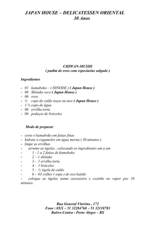 JAPAN HOUSE – DELICATESSEN ORIENTAL
                      30 Anos




                           CHIWAN-MUSHI
                ( pudim de ovos com especiarias salgado )

Ingredientes

-   01 kamaboko – ( HINODE ) ( Japan House )
-   06 Shiitake seco ( Japan House )
-   06 ovos
-   ½ copo de caldo tsuyu ou tare ( Japan House )
-   1 ½ copo de água
-   06 ervilha torta
-   06 pedaços de brócolos


    Modo de preparar

- corte o kamaboko em fatias finas
- hidrate o cogumelos em água morna ( 30 minutos )
- limpe as ervilhas
-    arrume as tigelas , colocando os ingredientes um a um
-      1 - 1 a 2 fatias de kamaboko
-      2 – 1 shiitake
-      3 - 1 ervilha torta
-      4 - 1 brócolos
-      5 - ½ tigela de caldo
-      6 - 03 colher ( sopa ) de ovo batido
-    coloque as tigelas numa cuscuzeira e cozinhe no vapor por 10
minutos .




                       Rua General Vitorino , 172
                Fone : 0XX – 51 32284768 – 51 32110783
                   Bairro Centro - Porto Alegre – RS
 