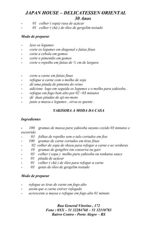 JAPAN HOUSE – DELICATESSEN ORIENTAL
                      30 Anos
-      01 colher ( sopa) rasa de açúcar
-      01 colher ( chá ) de óleo de gergelim tostado

Modo de preparar

-    lave os legumes
-    corte os legumes em diagonal e fatias finas
-    corte a cebola em gomos
-    corte o pimentão em gomos
-    corte o repolho em fatias de ½ cm de largura


-    corte a carne em fatias finas
-    refogue a carne com o molho de soja
-    dê uma pitada de pimenta do reino
-    adicione logo em seguida os legumes e o molho para yakisoba .
-    refogue em fogo bem alto por 02 ~03 minutos
-    dê duas pitadas de aji-no-moto
-    junte a massa e legumes , sirva-se quente .

                     YAKISOBA A MODA DA CASA

Ingredientes

-    100    gramas de massa para yakisoba suzano cozido 03 minutos e
escorrido
-     03     folhas de repolho sem o talo cortados em fios
-    100     gramas de carne cortados em tiras finas
-      02   colher de sopa de shoyu para refogar a carne e as verduras
-     10     gramas de gengibre em conserva ou gari
-     03     colher ( sopa ) molho para yakisoba ou tonkatsu sauce
-     01     pitada de açúcar
-     01     colher ( chá ) de óleo para refogar a carne
-     03     gotas de óleo de gergelim tostado

Modo de preparar

-    refogue as tiras de carne em fogo alto
-    assim que a carne estiver refogado
-    acrescente a massa e refogue em fogo alto 01 minuto


                        Rua General Vitorino , 172
                 Fone : 0XX – 51 32284768 – 51 32110783
                    Bairro Centro - Porto Alegre – RS
 