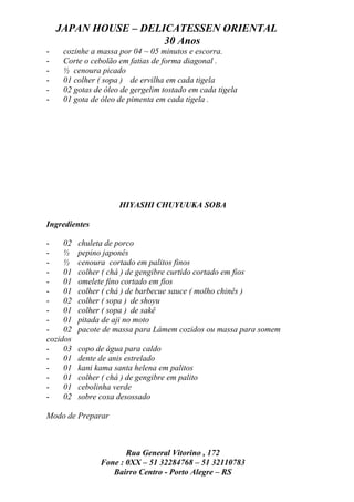 JAPAN HOUSE – DELICATESSEN ORIENTAL
                      30 Anos
-    cozinhe a massa por 04 ~ 05 minutos e escorra.
-    Corte o cebolão em fatias de forma diagonal .
-    ½ cenoura picado
-    01 colher ( sopa ) de ervilha em cada tigela
-    02 gotas de óleo de gergelim tostado em cada tigela
-    01 gota de óleo de pimenta em cada tigela .




                      HIYASHI CHUYUUKA SOBA

Ingredientes

-    02   chuleta de porco
-    ½    pepino japonês
-    ½    cenoura cortado em palitos finos
-    01   colher ( chá ) de gengibre curtido cortado em fios
-    01   omelete fino cortado em fios
-    01   colher ( chá ) de barbecue sauce ( molho chinês )
-    02   colher ( sopa ) de shoyu
-    01   colher ( sopa ) de sakê
-    01   pitada de aji no moto
-    02   pacote de massa para Lámem cozidos ou massa para somem
cozidos
-    03   copo de água para caldo
-    01   dente de anis estrelado
-    01   kani kama santa helena em palitos
-    01   colher ( chá ) de gengibre em palito
-    01   cebolinha verde
-    02   sobre coxa desossado

Modo de Preparar



                       Rua General Vitorino , 172
                Fone : 0XX – 51 32284768 – 51 32110783
                   Bairro Centro - Porto Alegre – RS
 