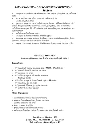 JAPAN HOUSE – DELICATESSEN ORIENTAL
                      30 Anos
-    tempere a chuleta e as sobrecoxas com shoyu , gengibre em palitos e
sakê
-    asse no forno até ficar dourado e deixe esfriar
-    corte em fatias finas
-    pegue o ossos do carré e do frango e faça o caldo cozinhando e 03
copos de água com 02 colher de shoyu , gengibre , anis estrelado e
cebolinha verde por 20 ~30 minutos adicionando água para não secar ,
deixe esfriar
-    adicione o barbecue sauce
-    coloque a massa no fundo de uma tigela
-    coloque um pouco de kani desfiado , carne cortado em fatias finas ,
cenoura cortado em palitos sobre a massa
-    regue com pouco de caldo diluído com água gelada ou com gelo .




                         GYUNIKU TO BIFUM
           ( massa bifum com isca de Carne ao molho de ostra )

Ingredientes

- 01 pacote de massa de arroz fina ( MASSA DE ARROZ )
- 01 pote de Bambú cortado em tiras
- 01 cenoura em tiras
- 02 colher ( sopa ) de molho de ostra
-    broto de feijão
- 03 colher ( sopa ) de molho de soja kikkoman
- 01 pitada de aji-no-moto
- 02 gotas de óleo de gergelim tostado .
- 01 colher ( chá ) de açúcar
-
Modo de preparar

-   desmanche a massa ( desembaraçar )
-   corte o bambú em fatias finas e em tiras
-   corte a cenoura em tiras
-   lave o broto de feijão
-   frite a massa em óleo bem quente .
-   refogue o bambu e outros legumes com o molho de soja .


                       Rua General Vitorino , 172
                Fone : 0XX – 51 32284768 – 51 32110783
                   Bairro Centro - Porto Alegre – RS
 
