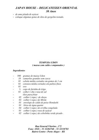 JAPAN HOUSE – DELICATESSEN ORIENTAL
                      30 Anos
- de uma pitada de açúcar
- coloque algumas gotas de óleo de gergelim tostado.




                            TEMPURA UDON
                     ( massa com caldo e empanados )

Ingredientes

-   500    gramas de massa Udon
-    10    camarões grandes sem casca
-    01    cebola média cortados em gomos de 1 cm
-    01    cenoura média cortados em palitos finos
-    01    ovo
-    ½     copo de farinha de trigo
-    01    colher ( chá ) rasa de sal
-          óleo para fritar
-     05    colher ( sopa ) de shoyu
-     03    colher ( sopa ) de Mirim
-     01    envelope de caldo de peixe Hondashi
-     01    litros de água quente
-     04    colher ( sopa ) de ervilha congelada
-     01    colher ( sopa ) rasa de açúcar
-     02    colher ( sopa ) de cebolinha verde picado .




                       Rua General Vitorino , 172
                Fone : 0XX – 51 32284768 – 51 32110783
                   Bairro Centro - Porto Alegre – RS
 