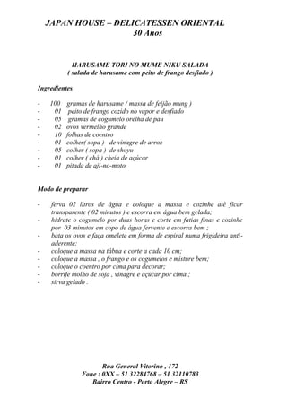 JAPAN HOUSE – DELICATESSEN ORIENTAL
                      30 Anos


            HARUSAME TORI NO MUME NIKU SALADA
          ( salada de harusame com peito de frango desfiado )

Ingredientes

-   100   gramas de harusame ( massa de feijão mung )
-    01    peito de frango cozido no vapor e desfiado
-    05    gramas de cogumelo orelha de pau
-    02   ovos vermelho grande
-    10   folhas de coentro
-    01   colher( sopa ) de vinagre de arroz
-    05   colher ( sopa ) de shoyu
-    01   colher ( chá ) cheia de açúcar
-    01   pitada de aji-no-moto


Modo de preparar

-    ferva 02 litros de água e coloque a massa e cozinhe até ficar
     transparente ( 02 minutos ) e escorra em água bem gelada;
-    hidrate o cogumelo por duas horas e corte em fatias finas e cozinhe
     por 03 minutos em copo de água fervente e escorra bem ;
-    bata os ovos e faça omelete em forma de espiral numa frigideira anti-
     aderente;
-    coloque a massa na tábua e corte a cada 10 cm;
-    coloque a massa , o frango e os cogumelos e misture bem;
-    coloque o coentro por cima para decorar;
-    borrife molho de soja , vinagre e açúcar por cima ;
-    sirva gelado .




                      Rua General Vitorino , 172
               Fone : 0XX – 51 32284768 – 51 32110783
                  Bairro Centro - Porto Alegre – RS
 
