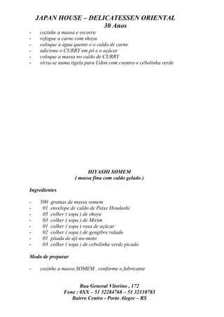 JAPAN HOUSE – DELICATESSEN ORIENTAL
                      30 Anos
-    cozinhe a massa e escorra
-    refogue a carne com shoyu
-    coloque a água quente e o caldo de carne
-    adicione o CURRY em pó e o açúcar
-    coloque a massa no caldo de CURRY
-    sirva-se numa tigela para Udon com coentro e cebolinha verde




                            HIYASHI SOMEM
                      ( massa fina com caldo gelado )

Ingredientes

-    500   gramas de massa somem
-     01   envelope de caldo de Peixe Hondashi
-     05   colher ( sopa ) de shoyu
-     03   colher ( sopa ) de Mirim
-     01   colher ( sopa ) rasa de açúcar
-     02   colher ( sopa ) de gengibre ralado
-     01   pitada de aji-no-moto
-     03   colher ( sopa ) de cebolinha verde picado

Modo de preparar

-    cozinhe a massa SOMEM , conforme o fabricante


                        Rua General Vitorino , 172
                 Fone : 0XX – 51 32284768 – 51 32110783
                    Bairro Centro - Porto Alegre – RS
 