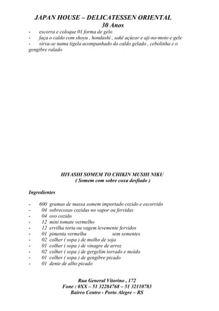 JAPAN HOUSE – DELICATESSEN ORIENTAL
                      30 Anos
-   escorra e coloque 01 forma de gelo
-   faça o caldo com shoyu , hondashi , sakê açúcar e aji-no-moto e gele
-   sirva-se numa tigela acompanhado do caldo gelado , cebolinha e o
gengibre ralado




                HIYASHI SOMEM TO CHIKIN MUSHI NIKU
                     ( Somem com sobre coxa desfiado )

Ingredientes

-    600   gramas de massa somem importado cozido e escorrido
-     04   sobrecoxas cozidas no vapor ou fervidas
-     04   ovo cozido
-     12   mini tomate vermelho
-     12   ervilha torta ou vagem levemente fervidos
-     01   pimenta vermelha               sem sementes
-     02   colher ( sopa ) de molho de soja
-     01   colher ( sopa ) de vinagre de arroz
-     02   colher ( sopa ) de gergelim torrado e moído
-     01   colher ( sopa ) de gengibre picado
-     01   dente de alho picado


                       Rua General Vitorino , 172
                Fone : 0XX – 51 32284768 – 51 32110783
                   Bairro Centro - Porto Alegre – RS
 