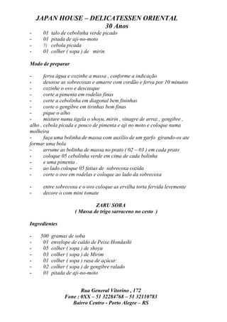 JAPAN HOUSE – DELICATESSEN ORIENTAL
                      30 Anos
-     01   talo de cebolinha verde picado
-     01   pitada de aji-no-moto
-     ½    cebola picada
-     01   colher ( sopa ) de mirin

Modo de preparar

-      ferva água e cozinhe a massa , conforme a indicação
-      desosse as sobrecoxas e amarre com cordão e ferva por 10 minutos
-      cozinhe o ovo e descasque
-      corte a pimenta em rodelas finas
-      corte a cebolinha em diagonal bem fininhas
-      corte o gengibre em tirinhas bem finas
-      pique o alho
-      misture numa tigela o shoyu, mirin , vinagre de arroz , gengibre ,
alho , cebola picada e pouco de pimenta e aji no moto e coloque numa
molheira
-      faça uma bolinha de massa com auxílio de um garfo girando-os ate
formar uma bola
-      arrume as bolinha de massa no prato ( 02 ~ 03 ) em cada prato
-      coloque 05 cebolinha verde em cima de cada bolinha
-      e uma pimenta .
-      ao lado coloque 05 fatias de sobrecoxa cozida
-      corte o ovo em rodelas e coloque ao lado da sobrecoxa

-     entre sobrecoxa e o ovo coloque as ervilha torta fervida levemente
-     decore o com mini tomate

                              ZARU SOBA
                     ( Massa de trigo sarraceno no cesto )

Ingredientes

-    500   gramas de soba
-     01   envelope de caldo de Peixe Hondashi
-     05   colher ( sopa ) de shoyu
-     03   colher ( sopa ) de Mirim
-     01   colher ( sopa ) rasa de açúcar
-     02   colher ( sopa ) de gengibre ralado
-     01   pitada de aji-no-moto


                        Rua General Vitorino , 172
                 Fone : 0XX – 51 32284768 – 51 32110783
                    Bairro Centro - Porto Alegre – RS
 