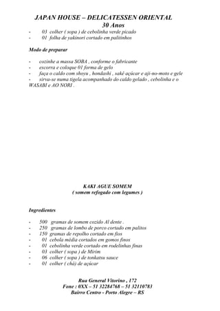 JAPAN HOUSE – DELICATESSEN ORIENTAL
                      30 Anos
-     03 colher ( sopa ) de cebolinha verde picado
-     01 folha de yakinori cortado em palitinhos

Modo de preparar

-  cozinhe a massa SOBA , conforme o fabricante
-  escorra e coloque 01 forma de gelo
-  faça o caldo com shoyu , hondashi , sakê açúcar e aji-no-moto e gele
-  sirva-se numa tigela acompanhado do caldo gelado , cebolinha e o
WASABI e AO NORI .




                          KAKI AGUE SOMEM
                     ( somem refogado com legumes )


Ingredientes

-    500    gramas de somem cozido Al dente .
-    250    gramas de lombo de porco cortado em palitos
-    150   gramas de repolho cortado em fios
-     01   cebola média cortados em gomos finos
-     01   cebolinha verde cortado em rodelinhas finas
-     03   colher ( sopa ) de Mirim
-     06   colher ( sopa ) de tonkatsu sauce
-     01   colher ( chá) de açúcar


                       Rua General Vitorino , 172
                Fone : 0XX – 51 32284768 – 51 32110783
                   Bairro Centro - Porto Alegre – RS
 