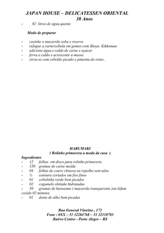 JAPAN HOUSE – DELICATESSEN ORIENTAL
                      30 Anos
-     02 litros de água quente

    Modo de preparar

-    cozinhe o macarrão soba e reserve
-    refogue a carne/cebola em gomos com Shoyu Kikkoman
-    adicione água e caldo de carne e açúcar
-    ferva o caldo e acrescente a massa
-    sirva-se com cebolão picado e pimenta do reino .




                             HARUMAKI
                ( Rolinho primavera a moda da casa )
Ingredientes
-    12 folhas em disco para rolinho primavera
-    150 gramas de carne moída
-    04 folhas de couve chinesa ou repolho sem talos
-    ½     cenoura cortados em fios finos
-    01 cebolinha verde bem picados
-    02 cogumelo shiitake hidratadas
-    50 gramas de harusame ( macarrão transparente )ou bifum
cozido 02 minutos
-    01 dente de alho bem picadas


                     Rua General Vitorino , 172
              Fone : 0XX – 51 32284768 – 51 32110783
                 Bairro Centro - Porto Alegre – RS
 