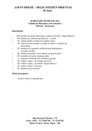JAPAN HOUSE – DELICATESSEN ORIENTAL
                      30 Anos


                     HARUSAME TO EBI SALADA
                  ( Salada de Harusame com camarão )
                          190 kcal 04 pessoas

Ingredientes

-    100   gramas de massa harusame cozido escorrido ( Japan House )
-    150   gramas de camarão grande pré – cozido
-     01   cebola média cortado em rodelas finas
-     02   sobrecoxa desossado e cozida no vapor e cortado em
           fatias finas
-    02    gramas de cogumelo orelha de pau hidratadas e
           cortados em fios
-    02    tomate bem firme sem semente em gomos finos
-    02    raminho de salsa crespa picados
-    ½     pimenta vermelha sem sementes picados
-    02    colher ( sopa ) de vinagre de arroz
-    02    colher ( sopa ) de mirim ( Japan House )
-    01    colher ( sopa ) de tsuyu .
-    01    pitada de aji-no-moto .

Modo de preparar

-     misture todos os ingredientes.




                       Rua General Vitorino , 172
                Fone : 0XX – 51 32284768 – 51 32110783
                   Bairro Centro - Porto Alegre – RS
 