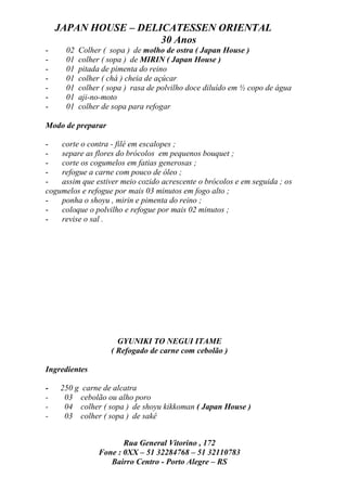 JAPAN HOUSE – DELICATESSEN ORIENTAL
                      30 Anos
-     02   Colher ( sopa ) de molho de ostra ( Japan House )
-     01   colher ( sopa ) de MIRIN ( Japan House )
-     01   pitada de pimenta do reino
-     01   colher ( chá ) cheia de açúcar
-     01   colher ( sopa ) rasa de polvilho doce diluído em ½ copo de água
-     01   aji-no-moto
-     01   colher de sopa para refogar

Modo de preparar

-   corte o contra - filé em escalopes ;
-   separe as flores do brócolos em pequenos bouquet ;
-   corte os cogumelos em fatias generosas ;
-   refogue a carne com pouco de óleo ;
-   assim que estiver meio cozido acrescente o brócolos e em seguida ; os
cogumelos e refogue por mais 03 minutos em fogo alto ;
-   ponha o shoyu , mirin e pimenta do reino ;
-   coloque o polvilho e refogue por mais 02 minutos ;
-   revise o sal .




                      GYUNIKI TO NEGUI ITAME
                    ( Refogado de carne com cebolão )

Ingredientes

-   250 g carne de alcatra
-    03 cebolão ou alho poro
-    04 colher ( sopa ) de shoyu kikkoman ( Japan House )
-    03 colher ( sopa ) de sakê


                       Rua General Vitorino , 172
                Fone : 0XX – 51 32284768 – 51 32110783
                   Bairro Centro - Porto Alegre – RS
 
