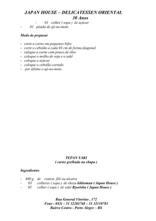 JAPAN HOUSE – DELICATESSEN ORIENTAL
                      30 Anos
           -   01 colher ( sopa ) de açúcar
-      01 pitada de aji-no-moto

Modo de preparar

-   corte a carne em pequenos bifes
-   corte o cebolão a cada 03 cm de forma diagonal
-   refogue a carne com pouco de óleo
-   coloque o molho de soja e o sakê
-   coloque o açúcar
-   coloque o cebolão cortado
-    por último o aji-no-moto .




                              TEPAN YAKI
                       ( carne grelhada na chapa )

Ingredientes

- 400 g de contra- filé ou alcatra
-  03 colheres ( sopa ) de shoyu kikkoman ( Japan House )
-  01 colher ( sopa ) de sakê Ryorishu ( Japan House )


                       Rua General Vitorino , 172
                Fone : 0XX – 51 32284768 – 51 32110783
                   Bairro Centro - Porto Alegre – RS
 