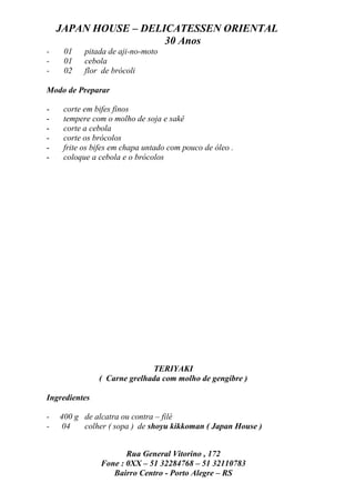JAPAN HOUSE – DELICATESSEN ORIENTAL
                      30 Anos
-    01    pitada de aji-no-moto
-    01    cebola
-    02    flor de brócoli

Modo de Preparar

-    corte em bifes finos
-    tempere com o molho de soja e sakê
-    corte a cebola
-    corte os brócolos
-    frite os bifes em chapa untado com pouco de óleo .
-    coloque a cebola e o brócolos




                             TERIYAKI
               ( Carne grelhada com molho de gengibre )

Ingredientes

-   400 g de alcatra ou contra – filé
-   04    colher ( sopa ) de shoyu kikkoman ( Japan House )


                       Rua General Vitorino , 172
                Fone : 0XX – 51 32284768 – 51 32110783
                   Bairro Centro - Porto Alegre – RS
 