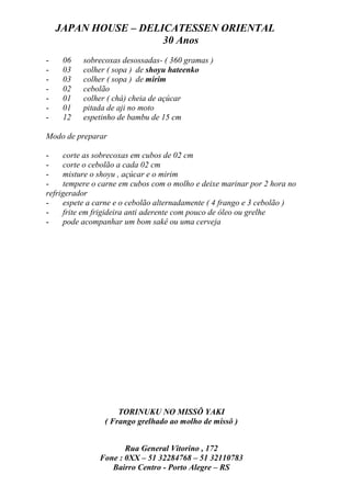 JAPAN HOUSE – DELICATESSEN ORIENTAL
                      30 Anos
-    06   sobrecoxas desossadas- ( 360 gramas )
-    03   colher ( sopa ) de shoyu hateenko
-    03   colher ( sopa ) de mirim
-    02   cebolão
-    01   colher ( chá) cheia de açúcar
-    01   pitada de aji no moto
-    12   espetinho de bambu de 15 cm

Modo de preparar

-    corte as sobrecoxas em cubos de 02 cm
-    corte o cebolão a cada 02 cm
-    misture o shoyu , açúcar e o mirim
-    tempere o carne em cubos com o molho e deixe marinar por 2 hora no
refrigerador
-    espete a carne e o cebolão alternadamente ( 4 frango e 3 cebolão )
-    frite em frigideira anti aderente com pouco de óleo ou grelhe
-    pode acompanhar um bom sakê ou uma cerveja




                    TORINUKU NO MISSÔ YAKI
                ( Frango grelhado ao molho de missô )


                      Rua General Vitorino , 172
               Fone : 0XX – 51 32284768 – 51 32110783
                  Bairro Centro - Porto Alegre – RS
 