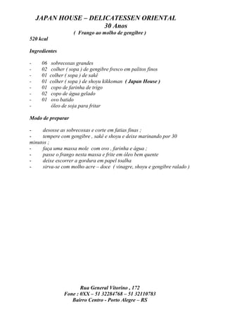 JAPAN HOUSE – DELICATESSEN ORIENTAL
                      30 Anos
                      ( Frango ao molho de gengibre )
520 kcal

Ingredientes

-    06     sobrecoxas grandes
-    02     colher ( sopa ) de gengibre fresco em palitos finos
-    01    colher ( sopa ) de sakê
-    01    colher ( sopa ) de shoyu kikkoman ( Japan House )
-    01     copo de farinha de trigo
-    02     copo de água gelado
-    01     ovo batido
-           óleo de soja para fritar

Modo de preparar

-     desosse as sobrecoxas e corte em fatias finas ;
-     tempere com gengibre , sakê e shoyu e deixe marinando por 30
minutos ;
-     faça uma massa mole com ovo , farinha e água ;
-     passe o frango nesta massa e frite em óleo bem quente
-     deixe escorrer a gordura em papel toalha
-     sirva-se com molho acre – doce ( vinagre, shoyu e gengibre ralado )




                        Rua General Vitorino , 172
                 Fone : 0XX – 51 32284768 – 51 32110783
                    Bairro Centro - Porto Alegre – RS
 