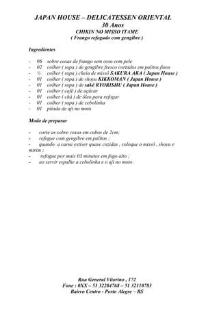 JAPAN HOUSE – DELICATESSEN ORIENTAL
                      30 Anos
                      CHIKIN NO MISSO ITAME
                   ( Frango refogado com gengibre )

Ingredientes

-   06   sobre coxas de frango sem osso com pele
-   02   colher ( sopa ) de gengibre fresco cortados em palitos finos
-   ½    colher ( sopa ) cheia de missô SAKURA AKA ( Japan House )
-   01   colher ( sopa ) de shoyu KIKKOMAN ( Japan House )
-   01   colher ( sopa ) de sakê RYORISHU ( Japan House )
-   01   colher ( café ) de açúcar
-   01   colher ( chá ) de óleo para refogar
-   01   colher ( sopa ) de cebolinha
-   01   pitada de aji no moto

Modo de preparar

-   corte as sobre coxas em cubos de 2cm;
-   refogue com gengibre em palitos ;
-   quando a carne estiver quase cozidas , coloque o missô , shoyu e
mirim ;
-    refogue por mais 03 minutos em fogo alto ;
-   ao servir espalhe a cebolinha e o aji no moto .




                      Rua General Vitorino , 172
               Fone : 0XX – 51 32284768 – 51 32110783
                  Bairro Centro - Porto Alegre – RS
 