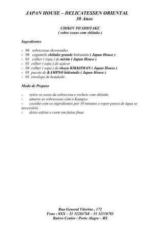 JAPAN HOUSE – DELICATESSEN ORIENTAL
                      30 Anos
                          CHIKIN TO SHIITAKE
                        ( sobre coxas com shiitake )

Ingredientes

-   06    sobrecoxas desossadas
-   06    cogumelo shiitake grande hidratado ( Japan House )
-   01    colher ( sopa ) de mirim ( Japan House )
-   01   colher ( sopa ) de açúcar
-   04   colher ( sopa ) de shoyu KIKKOMAN ( Japan House )
-   01   pacote de KAMPYO hidratado ( Japan House )
-   01   envelope de hondashi .

Modo de Preparo

-    retire os ossos da sobrecoxa e recheie com shiitake
-    amarre as sobrecoxas com o Kampyo
-    cozinhe com os ingredientes por 10 minutos e repor pouco de água se
necessário
-    deixe esfriar e corte em fatias finas




                         Rua General Vitorino , 172
                  Fone : 0XX – 51 32284768 – 51 32110783
                     Bairro Centro - Porto Alegre – RS
 