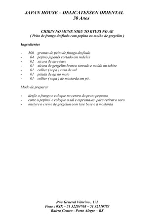 JAPAN HOUSE – DELICATESSEN ORIENTAL
                      30 Anos

              CHIKIN NO MUNE NIKU TO KYURI NO AE
      ( Peito de frango desfiado com pepino ao molho de gergelim )

Ingredientes

-    500   gramas de peito de frango desfiado
-     04   pepino japonês cortado em rodelas
-     02   xícara de tare base
-     01   xícara de gergelim branco torrado e moído ou tahine
-     01   colher ( sopa ) rasa de sal
-     01   pitada de aji no moto
-     01   colher ( sopa ) de mostarda em pó .

Modo de preparar

-    desfie o frango e coloque no centro do prato pequeno
-    corte o pepino e coloque o sal e esprema-os para retirar o soro
-    misture o creme de gergelim com tare base e a mostarda




                      Rua General Vitorino , 172
               Fone : 0XX – 51 32284768 – 51 32110783
                  Bairro Centro - Porto Alegre – RS
 