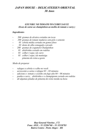 JAPAN HOUSE – DELICATESSEN ORIENTAL
                      30 Anos



             GYUNIKU NO TOMATO TO CURRY SAUCE
      (Iscas de carne ao champinhon ao molho de tomate e curry )

Ingredientes

-    500   gramas de alcatra cortadas em iscas
-    200   gramas de tomate maduros sem pele e semente
-     01   cebola média cortada em gomos finos
-     03   dente de alho esmagado e picado
-    200   gramas de cogumelo Champinhon
-     01   abobrinha cortado em rodelas
-     01   colher ( sopa ) de curry
-     01   colher ( sopa ) de manteiga
-          pimenta do reino a gosto

Modo de preparar

-    refogue a cebola e o alho no wock
-    acrescente a carne e refogue 02 ~ 03 minutos
-    adicione o tomate e cozinhe em fogo alto 04 ~ 06 minutos
-    ponha o curry , abobrinha e o champignom cortado em rodelas
-    dê algumas pitadas de pimenta do reino moída na hora




                       Rua General Vitorino , 172
                Fone : 0XX – 51 32284768 – 51 32110783
                   Bairro Centro - Porto Alegre – RS
 
