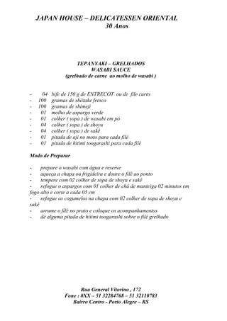 JAPAN HOUSE – DELICATESSEN ORIENTAL
                      30 Anos




                    TEPANYAKI – GRELHADOS
                          WASABI SAUCE
               (grelhado de carne ao molho de wasabi )


-    04   bife de 150 g de ENTRECOT ou de file curto
-   100   gramas de shiitake fresco
-   100   gramas de shimeji
-    01   molho de aspargo verde
-    01   colher ( sopa ) de wasabi em pó
-    04   colher ( sopa ) de shoyu
-    04   colher ( sopa ) de sakê
-    01   pitada de aji no moto para cada filé
-    01   pitada de hitimi toogarashi para cada filé

Modo de Preparar

-    prepare o wasabi com água e reserve
-    aqueça a chapa ou frigideira e doure o filé ao ponto
-    tempere com 02 colher de sopa de shoyu e sakê
-    refogue o aspargos com 01 colher de chá de manteiga 02 minutos em
fogo alto e corte a cada 05 cm
-    refogue os cogumelos na chapa com 02 colher de sopa de shoyu e
sakê
-    arrume o filé no prato e coloque os acompanhamentos
-    dê alguma pitada de hitimi toogarashi sobre o filé grelhado




                      Rua General Vitorino , 172
               Fone : 0XX – 51 32284768 – 51 32110783
                  Bairro Centro - Porto Alegre – RS
 