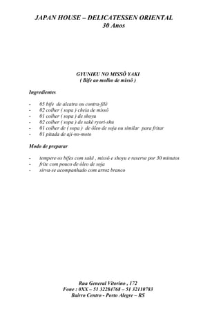 JAPAN HOUSE – DELICATESSEN ORIENTAL
                      30 Anos




                      GYUNIKU NO MISSÔ YAKI
                       ( Bife ao molho de missô )

Ingredientes

-    05 bife de alcatra ou contra-filé
-    02 colher ( sopa ) cheia de missô
-    01 colher ( sopa ) de shoyu
-    02 colher ( sopa ) de sakê ryori-shu
-    01 colher de ( sopa ) de óleo de soja ou similar para fritar
-    01 pitada de aji-no-moto

Modo de preparar

-    tempere os bifes com sakê , missô e shoyu e reserve por 30 minutos
-    frite com pouco de óleo de soja
-    sirva-se acompanhado com arroz branco




                       Rua General Vitorino , 172
                Fone : 0XX – 51 32284768 – 51 32110783
                   Bairro Centro - Porto Alegre – RS
 